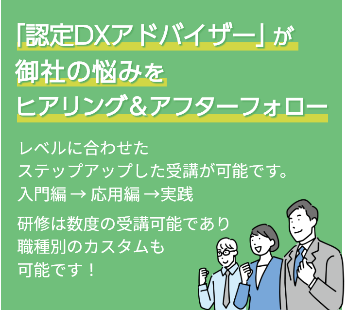 「認定DXアドバイザー」が御社の悩みをヒアリング＆アフターフォロー レベルに合わせたステップアップした受講が可能です。入門編 → 応用編 →実践 研修は数度の受講可能であり、職種別のカスタムも可能です！