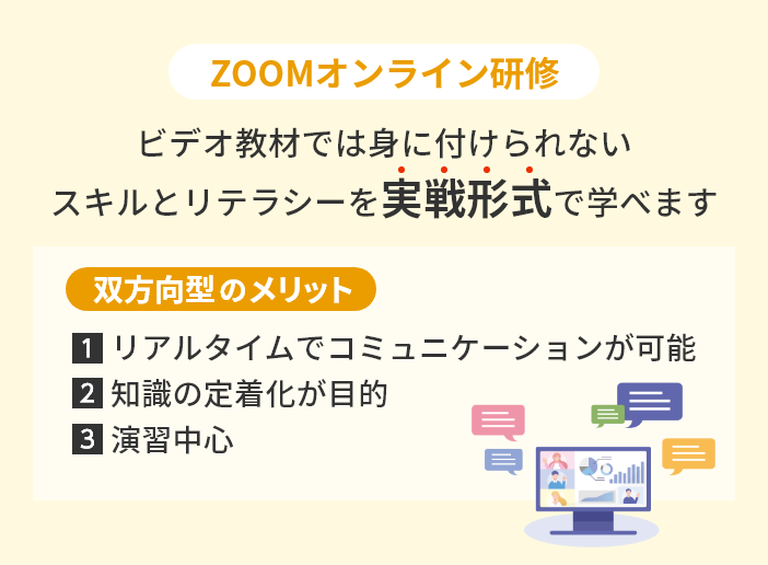 ZOOMオンライン研修 ビデオ教材では身に付けられないスキルとリテラシーを実戦形式で学べます 双方向型のメリット 1.リアルタイムでコミュニケーションが可能 2.知識の定着化が目的 3.演習中心