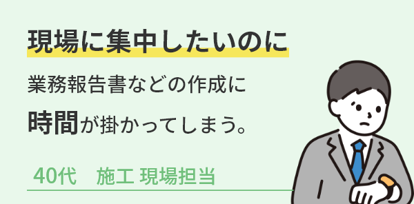 現場に集中したいのに業務報告書などの作成に時間がかかってしまう。40代施工現場担当