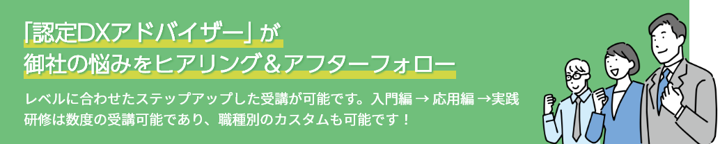 「認定DXアドバイザー」が御社の悩みをヒアリング＆アフターフォロー レベルに合わせたステップアップした受講が可能です。入門編 → 応用編 →実践 研修は数度の受講可能であり、職種別のカスタムも可能です！