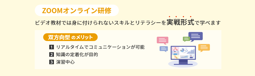 ZOOMオンライン研修 ビデオ教材では身に付けられないスキルとリテラシーを実戦形式で学べます 双方向型のメリット 1.リアルタイムでコミュニケーションが可能 2.知識の定着化が目的 3.演習中心